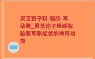 灵芝孢子粉 脑胀 耳朵胀_灵芝孢子粉缓解脑胀耳胀症状的神奇功效