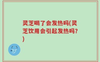 灵芝喝了会发热吗(灵芝饮用会引起发热吗？)
