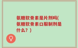 氨糖软骨素是片剂吗(氨糖软骨素口服制剂是什么？)