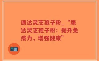 康达灵芝孢子粉_“康达灵芝孢子粉：提升免疫力，增强健康”