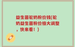 益生菌驼奶粉价钱(驼奶益生菌粉价格大调整，快来看！)
