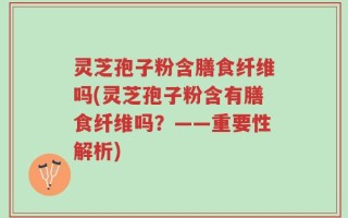 灵芝孢子粉含膳食纤维吗(灵芝孢子粉含有膳食纤维吗？——重要性解析)