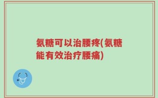氨糖可以治腰疼(氨糖能有效治疗腰痛)