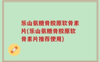 乐山氨糖骨胶原软骨素片(乐山氨糖骨胶原软骨素片推荐使用)