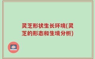 灵芝形状生长环境(灵芝的形态和生境分析)