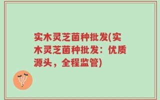 实木灵芝菌种批发(实木灵芝菌种批发：优质源头，全程监管)