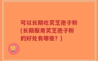 可以长期吃灵芝孢子粉(长期服用灵芝孢子粉的好处有哪些？)