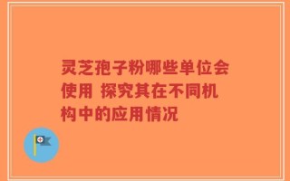 灵芝孢子粉哪些单位会使用 探究其在不同机构中的应用情况