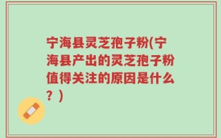 宁海县灵芝孢子粉(宁海县产出的灵芝孢子粉值得关注的原因是什么？)