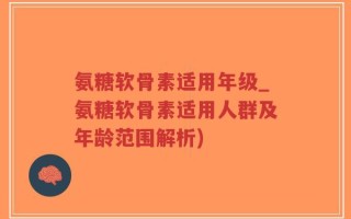氨糖软骨素适用年级_氨糖软骨素适用人群及年龄范围解析)