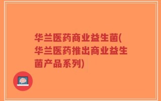 华兰医药商业益生菌(华兰医药推出商业益生菌产品系列)