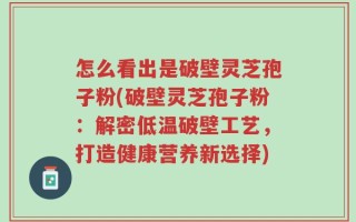 怎么看出是破壁灵芝孢子粉(破壁灵芝孢子粉：解密低温破壁工艺，打造健康营养新选择)