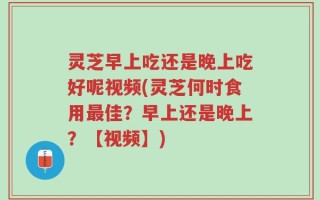 灵芝早上吃还是晚上吃好呢视频(灵芝何时食用最佳？早上还是晚上？【视频】)