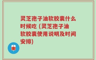 灵芝孢子油软胶囊什么时候吃 (灵芝孢子油软胶囊使用说明及时间安排)