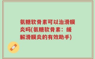 氨糖软骨素可以治滑膜炎吗(氨糖软骨素：缓解滑膜炎的有效助手)