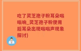 吃了灵芝孢子粉耳朵嗡嗡响_灵芝孢子粉使用后耳朵出现嗡嗡声现象探讨)