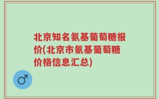 北京知名氨基葡萄糖报价(北京市氨基葡萄糖价格信息汇总)