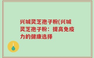 兴城灵芝孢子粉(兴城灵芝孢子粉：提高免疫力的健康选择