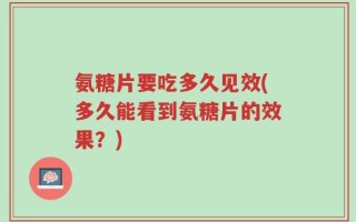 氨糖片要吃多久见效(多久能看到氨糖片的效果？)