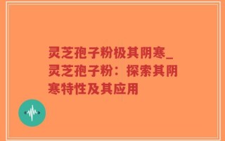 灵芝孢子粉极其阴寒_灵芝孢子粉：探索其阴寒特性及其应用