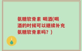 氨糖软骨素 喝酒(喝酒的时候可以继续补充氨糖软骨素吗？)