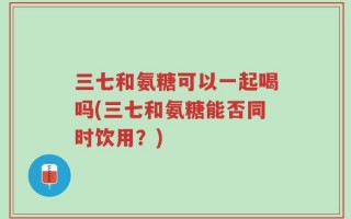 三七和氨糖可以一起喝吗(三七和氨糖能否同时饮用？)
