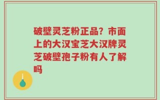破壁灵芝粉正品？市面上的大汉宝芝大汉牌灵芝破壁孢子粉有人了解吗