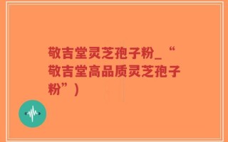 敬吉堂灵芝孢子粉_“敬吉堂高品质灵芝孢子粉”)