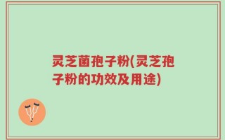 灵芝菌孢子粉(灵芝孢子粉的功效及用途)