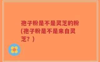 孢子粉是不是灵芝的粉(孢子粉是不是来自灵芝？)