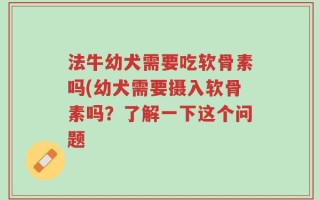 法牛幼犬需要吃软骨素吗(幼犬需要摄入软骨素吗？了解一下这个问题