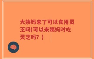 大姨妈来了可以食用灵芝吗(可以来姨妈时吃灵芝吗？)