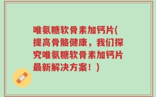 唯氨糖软骨素加钙片(提高骨骼健康，我们探究唯氨糖软骨素加钙片最新解决方案！)