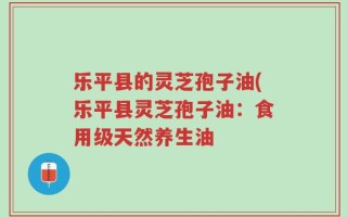 乐平县的灵芝孢子油(乐平县灵芝孢子油：食用级天然养生油