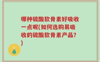 哪种硫酸软骨素好吸收一点呢(如何选购易吸收的硫酸软骨素产品？)