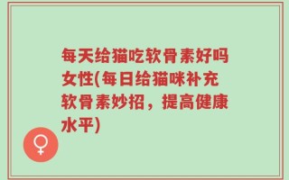 每天给猫吃软骨素好吗女性(每日给猫咪补充软骨素妙招，提高健康水平)