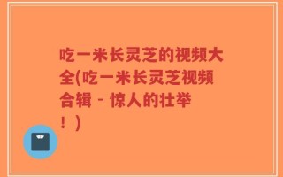 吃一米长灵芝的视频大全(吃一米长灵芝视频合辑 - 惊人的壮举！)