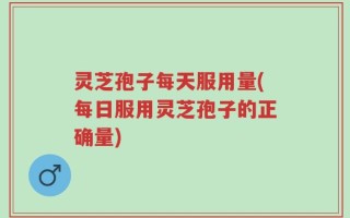 灵芝孢子每天服用量(每日服用灵芝孢子的正确量)
