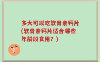 多大可以吃软骨素钙片(软骨素钙片适合哪些年龄段食用？)