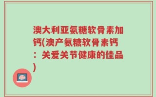 澳大利亚氨糖软骨素加钙(澳产氨糖软骨素钙：关爱关节健康的佳品)