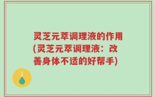 灵芝元萃调理液的作用(灵芝元萃调理液：改善身体不适的好帮手)
