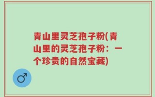 青山里灵芝孢子粉(青山里的灵芝孢子粉：一个珍贵的自然宝藏)