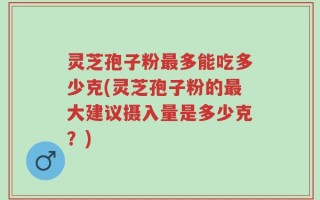 灵芝孢子粉最多能吃多少克(灵芝孢子粉的最大建议摄入量是多少克？)