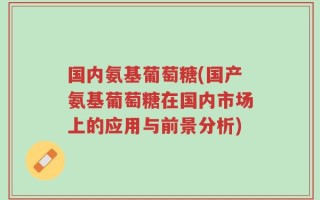 国内氨基葡萄糖(国产氨基葡萄糖在国内市场上的应用与前景分析)