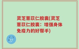 灵芝薏苡仁胶囊(灵芝薏苡仁胶囊：增强身体免疫力的好帮手)