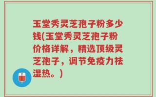 玉堂秀灵芝孢子粉多少钱(玉堂秀灵芝孢子粉价格详解，精选顶级灵芝孢子，调节免疫力祛湿热。)