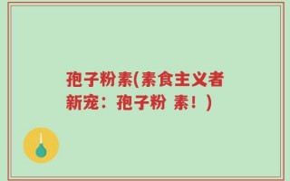 孢子粉素(素食主义者新宠：孢子粉 素！)