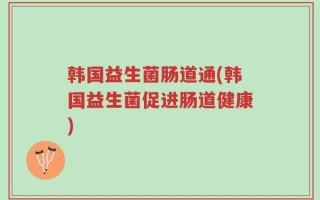韩国益生菌肠道通(韩国益生菌促进肠道健康)