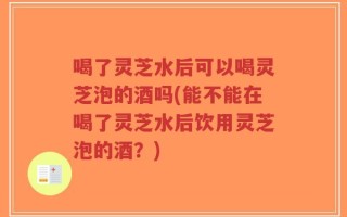 喝了灵芝水后可以喝灵芝泡的酒吗(能不能在喝了灵芝水后饮用灵芝泡的酒？)