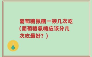 葡萄糖氨糖一顿几次吃(葡萄糖氨糖应该分几次吃最好？)